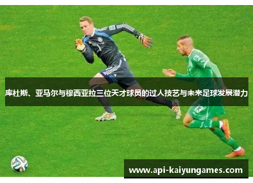 库杜斯、亚马尔与穆西亚拉三位天才球员的过人技艺与未来足球发展潜力