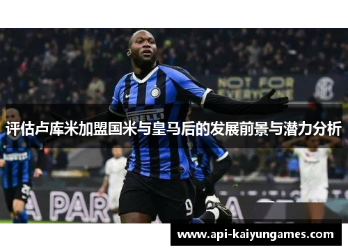 评估卢库米加盟国米与皇马后的发展前景与潜力分析 评估卢库米加盟国米与皇马后的发展前景与潜力分析