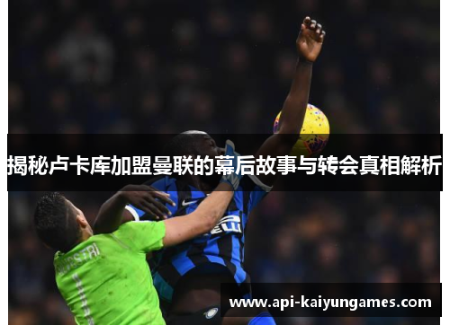 揭秘卢卡库加盟曼联的幕后故事与转会真相解析 揭秘卢卡库加盟曼联的幕后故事与转会真相解析