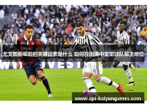 尤文图斯崛起的关键因素是什么 如何在困境中重塑球队霸主地位