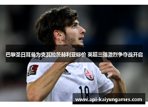 巴黎圣日耳曼为克瓦拉茨赫利亚标价 英超三强激烈争夺战开启 巴黎圣日耳曼为克瓦拉茨赫利亚标价 英超三强激烈争夺战开启