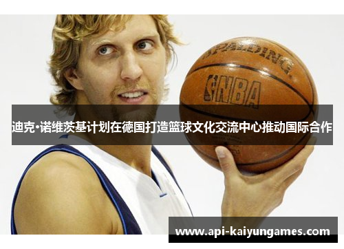 迪克·诺维茨基计划在德国打造篮球文化交流中心推动国际合作