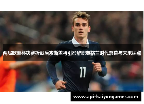 两届欧洲杯决赛折戟后索斯盖特引咎辞职英格兰时代落幕与未来拐点